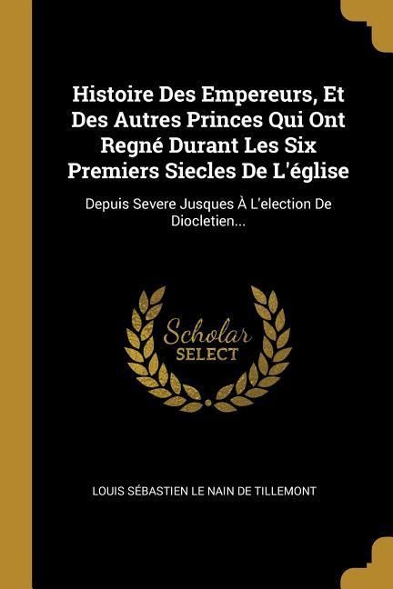 Produktbild: Histoire Des Empereurs, Et Des Autres Princes Qui Ont Regn&eacute; Durant Les Six Premiers Siecles De L'&eacute;glise: Depuis Severe Jusques &Agrave; L'election De Dioclet