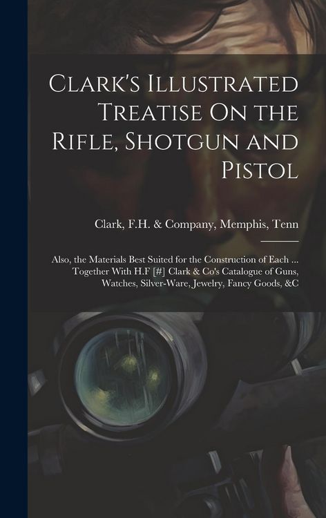 Produktbild: Clark's Illustrated Treatise On the Rifle, Shotgun and Pistol: Also, the Materials Best Suited for the Construction of Each ... Together With H.F [#]