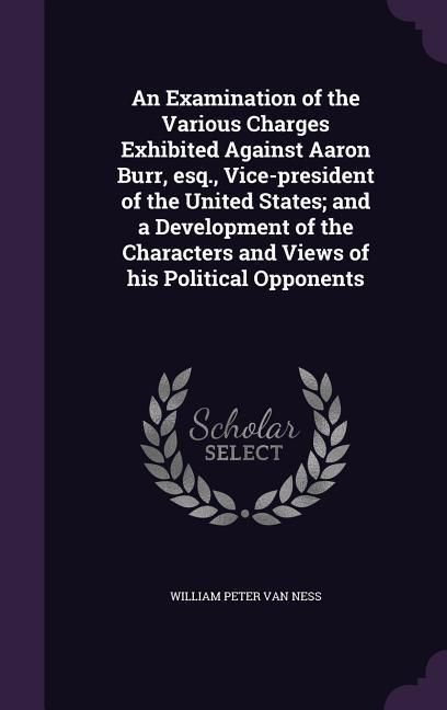 Produktbild: An Examination of the Various Charges Exhibited Against Aaron Burr, esq., Vice-president of the United States; and a Development of the Characters and
