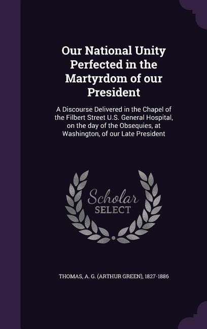 Produktbild: Our National Unity Perfected in the Martyrdom of our President: A Discourse Delivered in the Chapel of the Filbert Street U.S. General Hospital, on th