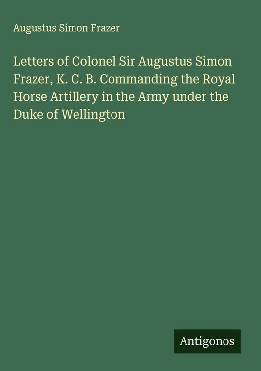 Produktbild: Letters of Colonel Sir Augustus Simon Frazer, K. C. B. Commanding the Royal Horse Artillery in the Army under the Duke of Wellington