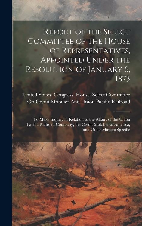 Produktbild: Report of the Select Committee of the House of Representatives, Appointed Under the Resolution of January 6, 1873: To Make Inquiry in Relation to the