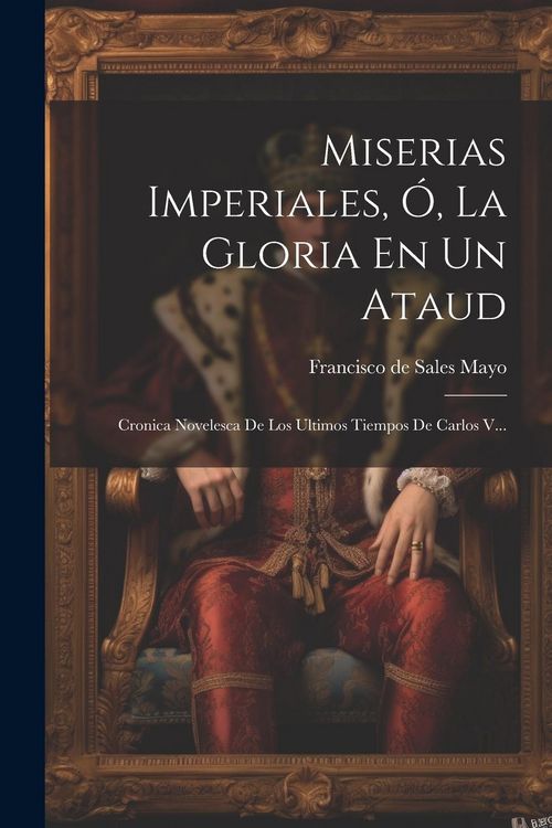 Produktbild: Miserias Imperiales, &Oacute;, La Gloria En Un Ataud: Cronica Novelesca De Los Ultimos Tiempos De Carlos V...