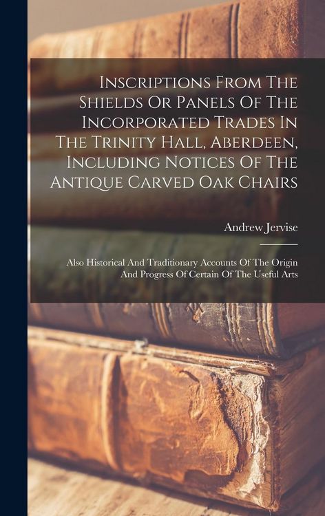 Produktbild: Inscriptions From The Shields Or Panels Of The Incorporated Trades In The Trinity Hall, Aberdeen, Including Notices Of The Antique Carved Oak Chairs