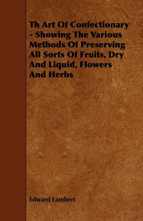 Produktbild: Th Art Of Confectionary - Showing The Various Methods Of Preserving All Sorts Of Fruits, Dry And Liquid, Flowers And Herbs