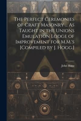 Produktbild: The Perfect Ceremonies of Craft Masonry ... As Taught in the Unions Emulation Lodge of Improvement for M.M.'s [Compiled by J. Hogg.]