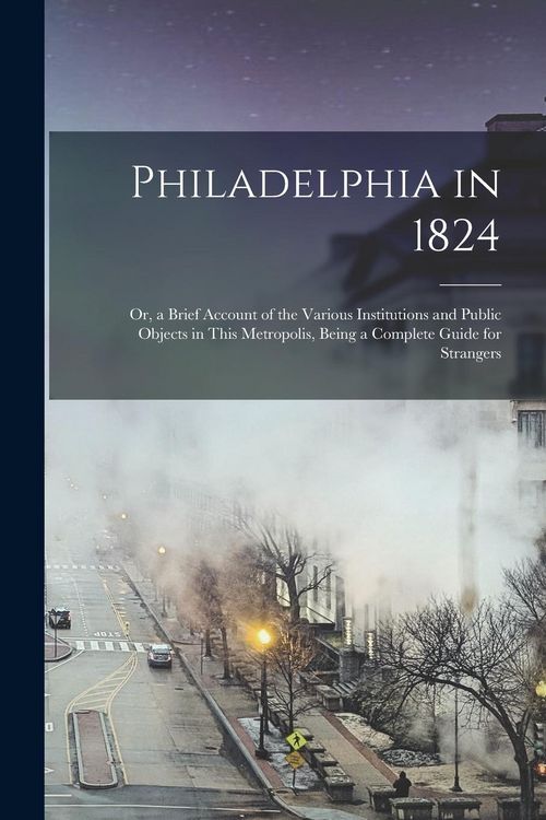 Produktbild: Philadelphia in 1824; Or, a Brief Account of the Various Institutions and Public Objects in This Metropolis, Being a Complete Guide for Strangers