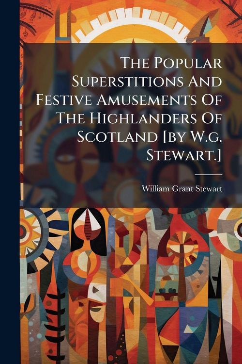 Produktbild: The Popular Superstitions And Festive Amusements Of The Highlanders Of Scotland [by W.g. Stewart.]