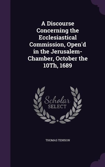 Produktbild: A Discourse Concerning the Ecclesiastical Commission, Open'd in the Jerusalem-Chamber, October the 10Th, 1689