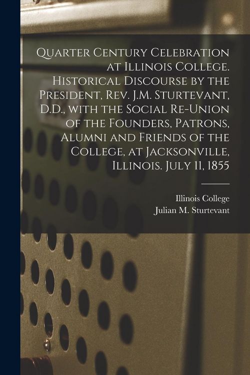 Produktbild: Quarter Century Celebration at Illinois College. Historical Discourse by the President, Rev. J.M. Sturtevant, D.D., With the Social Re-union of the Fo