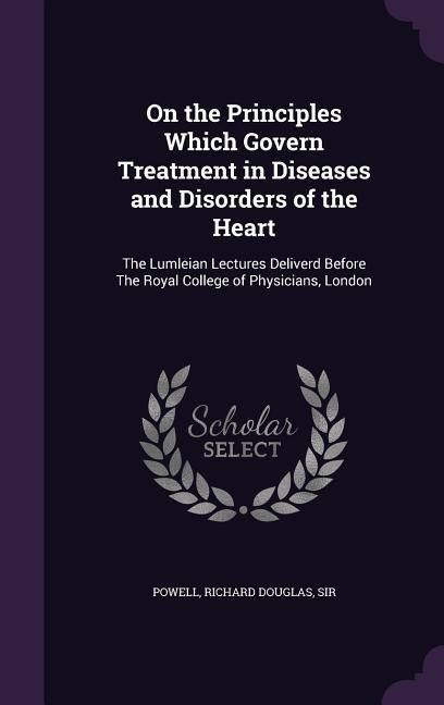 Produktbild: On the Principles Which Govern Treatment in Diseases and Disorders of the Heart: The Lumleian Lectures Deliverd Before The Royal College of Physicians