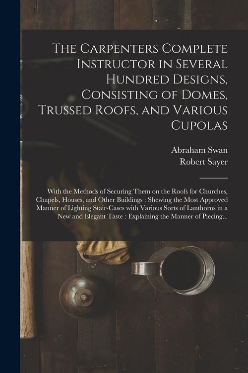 Produktbild: The Carpenters Complete Instructor in Several Hundred Designs, Consisting of Domes, Trussed Roofs, and Various Cupolas: With the Methods of Securing T