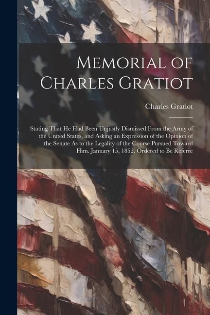 Produktbild: Memorial of Charles Gratiot: Stating That He Had Been Unjustly Dismissed From the Army of the United States, and Asking an Expression of the Opinio