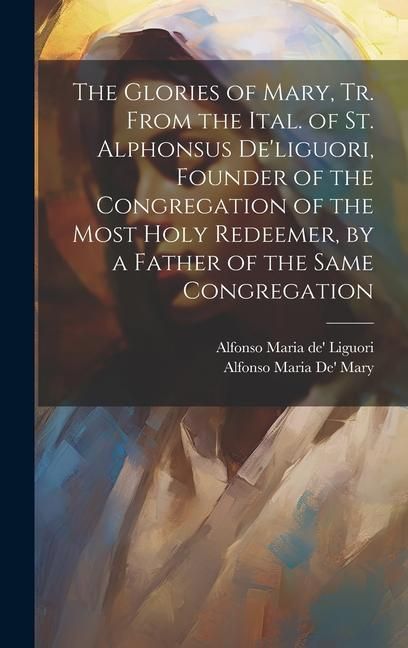 Produktbild: The Glories of Mary, Tr. From the Ital. of St. Alphonsus De'liguori, Founder of the Congregation of the Most Holy Redeemer, by a Father of the Same Co