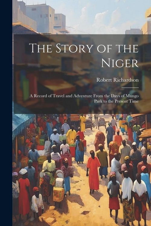 Produktbild: The Story of the Niger: A Record of Travel and Adventure From the Days of Mungo Park to the Present Time