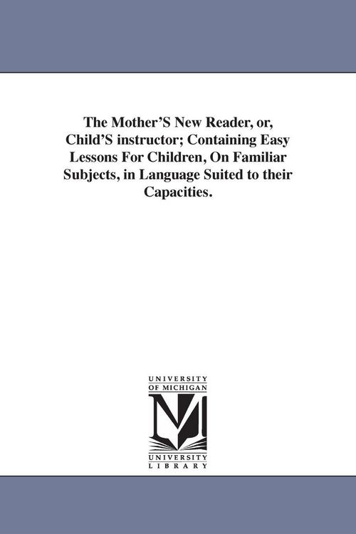 Produktbild: The Mother'S New Reader, or, Child'S instructor; Containing Easy Lessons For Children, On Familiar Subjects, in Language Suited to their Capacities.