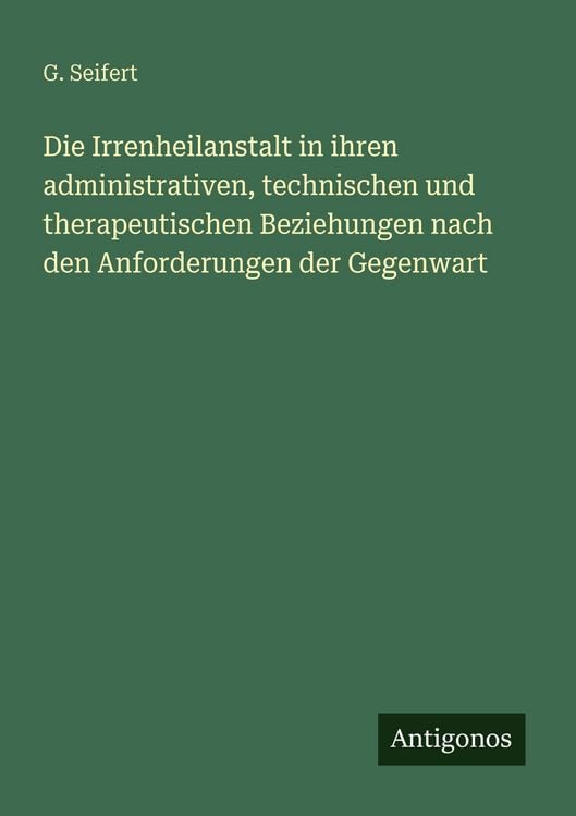Produktbild: Die Irrenheilanstalt in ihren administrativen, technischen und therapeutischen Beziehungen nach den Anforderungen der Gegenwart