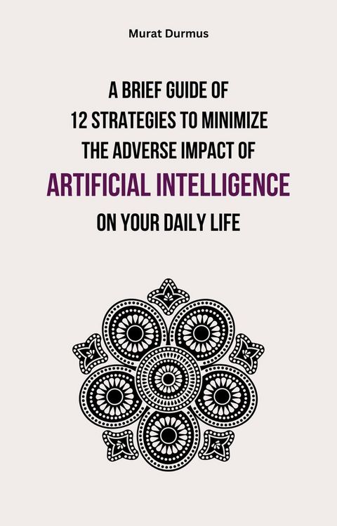 Produktbild: A Brief Guide of 12 Strategies to Minimize the Adverse Impact of Artificial Intelligence on Your Daily Life