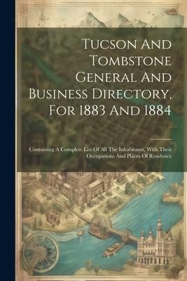 Produktbild: Tucson And Tombstone General And Business Directory, For 1883 And 1884: Containing A Complete List Of All The Inhabitants, With Their Occupations And