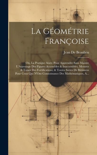 Produktbild: La G&eacute;om&eacute;trie Fran&ccedil;oise: Ou, La Pratique Ais&eacute;e. Pour Apprendre Sans Maistre L'Arpentage Des Figures Accessibles & Inaccessibles, Mesures & Tois