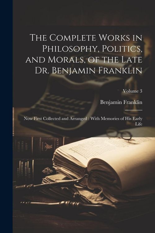 Produktbild: The Complete Works in Philosophy, Politics, and Morals, of the Late Dr. Benjamin Franklin: Now First Collected and Arranged: With Memories of his Earl