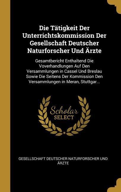Produktbild: Die T&auml;tigkeit Der Unterrichtskommission Der Gesellschaft Deutscher Naturforscher Und &Auml;rzte: Gesamtbericht Enthaltend Die Voverhandlungen Auf Den Versa