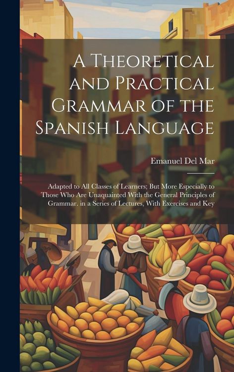 Produktbild: A Theoretical and Practical Grammar of the Spanish Language: Adapted to All Classes of Learners; But More Especially to Those Who Are Unaquainted With