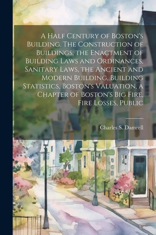 Produktbild: A Half Century of Boston's Building. The Construction of Buildings, the Enactment of Building Laws and Ordinances, Sanitary Laws, the Ancient and Mode