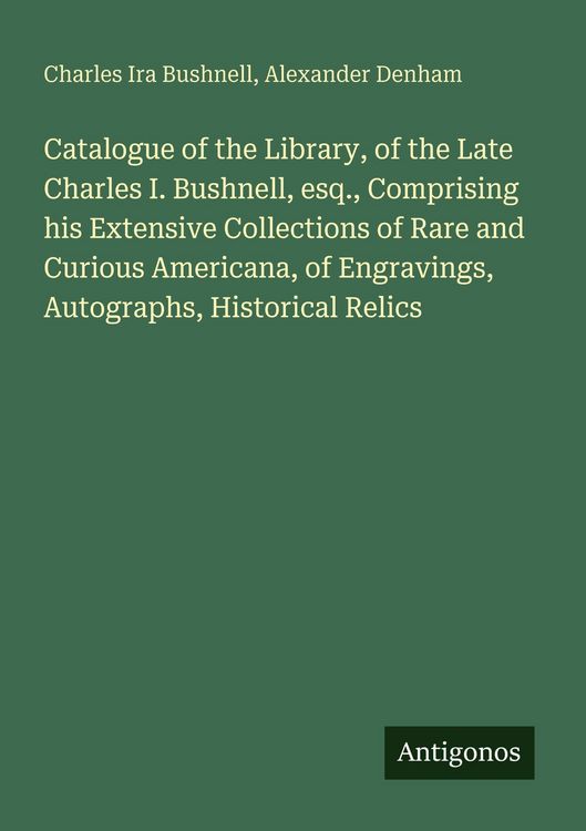 Produktbild: Catalogue of the Library, of the Late Charles I. Bushnell, esq., Comprising his Extensive Collections of Rare and Curious Americana, of Engravings, Autographs, Historical Relics