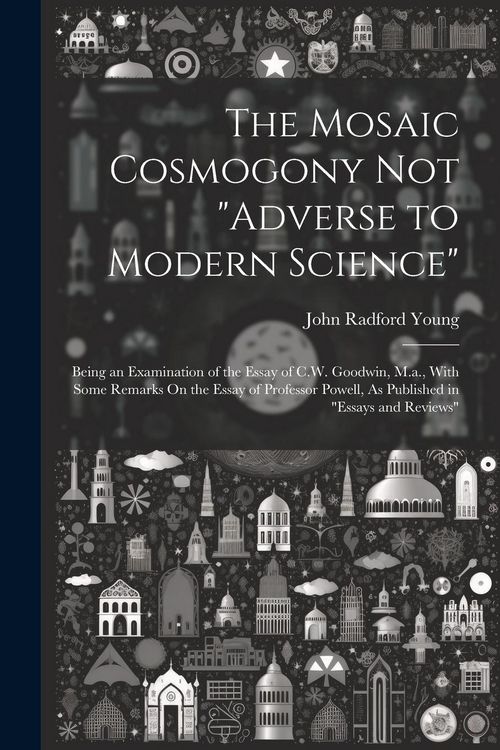 Produktbild: The Mosaic Cosmogony Not "Adverse to Modern Science": Being an Examination of the Essay of C.W. Goodwin, M.a., With Some Remarks On the Essay of Profe