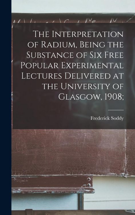 Produktbild: The Interpretation of Radium, Being the Substance of six Free Popular Experimental Lectures Delivered at the University of Glasgow, 1908;