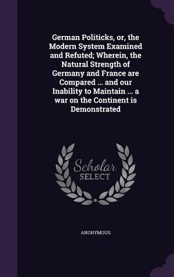 Produktbild: German Politicks, or, the Modern System Examined and Refuted; Wherein, the Natural Strength of Germany and France are Compared ... and our Inability t