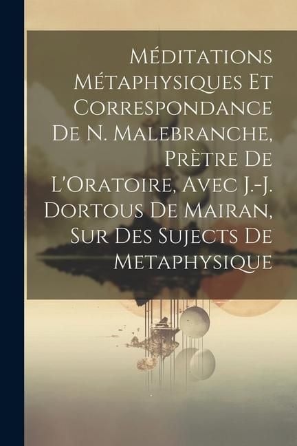 Produktbild: M&eacute;ditations M&eacute;taphysiques Et Correspondance De N. Malebranche, Pr&egrave;tre De L'Oratoire, Avec J.-J. Dortous De Mairan, Sur Des Sujects De Metaphysique