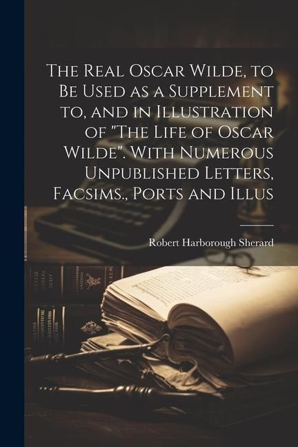 Produktbild: The Real Oscar Wilde, to be Used as a Supplement to, and in Illustration of "The Life of Oscar Wilde". With Numerous Unpublished Letters, Facsims., Po