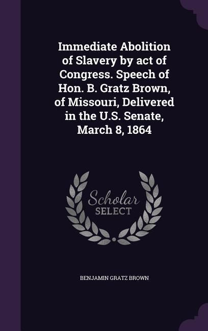 Produktbild: Immediate Abolition of Slavery by act of Congress. Speech of Hon. B. Gratz Brown, of Missouri, Delivered in the U.S. Senate, March 8, 1864