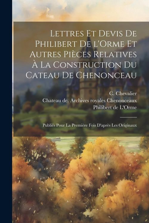 Produktbild: Lettres et devis de Philibert de l'Orme et autres pi&egrave;ces relatives &agrave; la construction du cateau de Chenonceau; publi&eacute;s pour la premi&egrave;re fois d'apr&egrave;s le