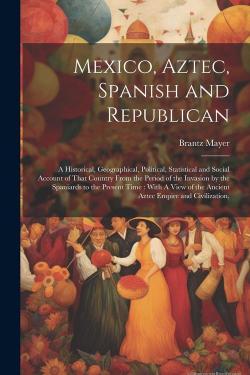 Produktbild: Mexico, Aztec, Spanish and Republican: A Historical, Geographical, Political, Statistical and Social Account of That Country From the Period of the In