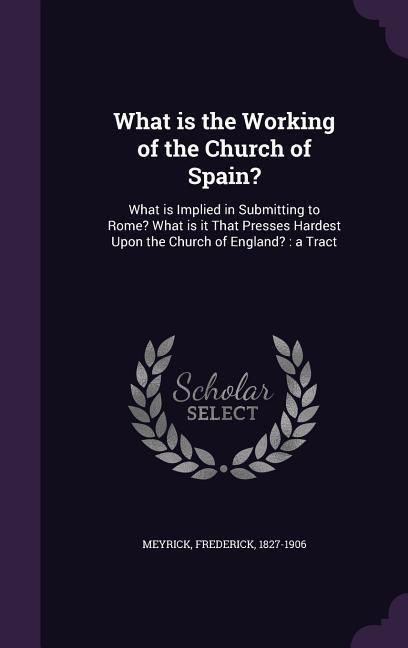 Produktbild: What is the Working of the Church of Spain?: What is Implied in Submitting to Rome? What is it That Presses Hardest Upon the Church of England?: a Tra