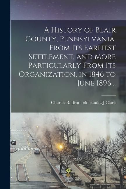 Produktbild: A History of Blair County, Pennsylvania. From its Earliest Settlement, and More Particularly From its Organization, in 1846 to June 1896 ..