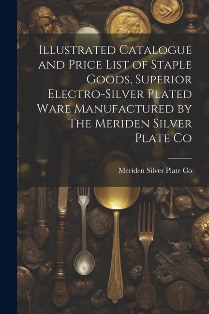Produktbild: Illustrated Catalogue and Price List of Staple Goods, Superior Electro-silver Plated Ware Manufactured by The Meriden Silver Plate Co