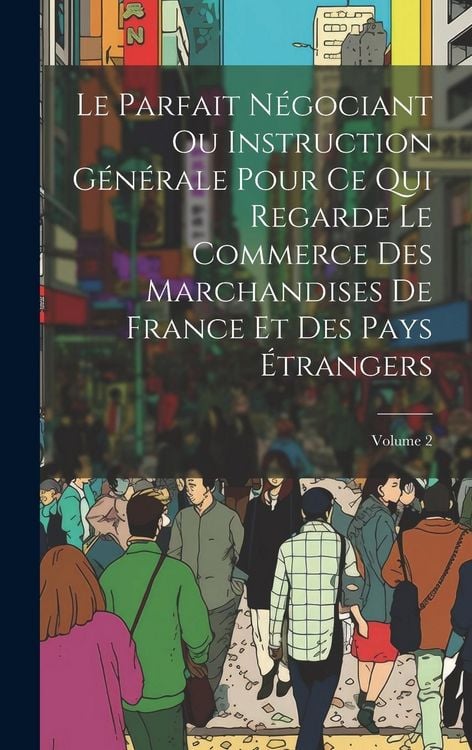 Produktbild: Le Parfait N&eacute;gociant Ou Instruction G&eacute;n&eacute;rale Pour Ce Qui Regarde Le Commerce Des Marchandises De France Et Des Pays &Eacute;trangers; Volume 2