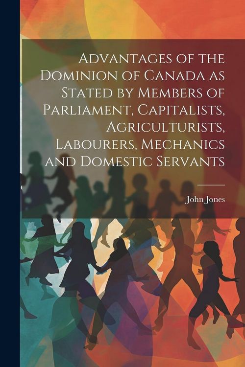 Produktbild: Advantages of the Dominion of Canada as Stated by Members of Parliament, Capitalists, Agriculturists, Labourers, Mechanics and Domestic Servants