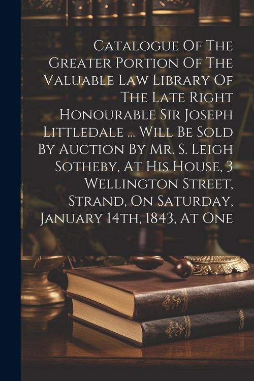 Produktbild: Catalogue Of The Greater Portion Of The Valuable Law Library Of The Late Right Honourable Sir Joseph Littledale ... Will Be Sold By Auction By Mr. S.