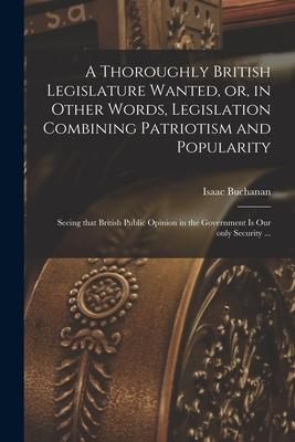 Produktbild: A Thoroughly British Legislature Wanted, or, in Other Words, Legislation Combining Patriotism and Popularity [microform]: Seeing That British Public O