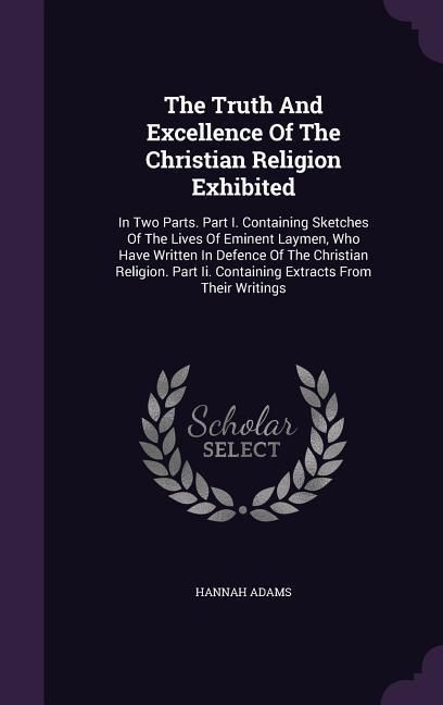 Produktbild: The Truth And Excellence Of The Christian Religion Exhibited: In Two Parts. Part I. Containing Sketches Of The Lives Of Eminent Laymen, Who Have Writt