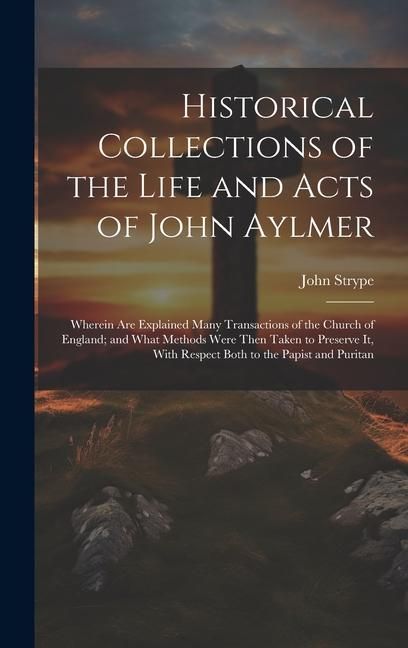 Produktbild: Historical Collections of the Life and Acts of John Aylmer: Wherein Are Explained Many Transactions of the Church of England; and What Methods Were Th