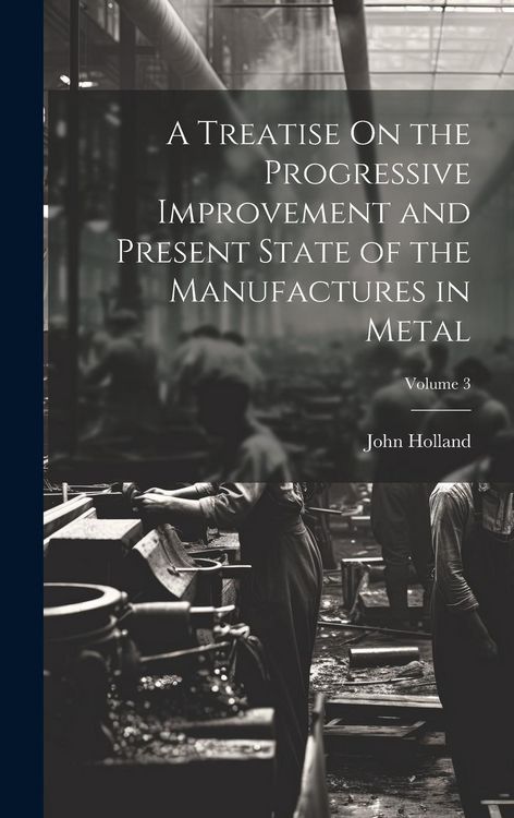 Produktbild: A Treatise On the Progressive Improvement and Present State of the Manufactures in Metal; Volume 3
