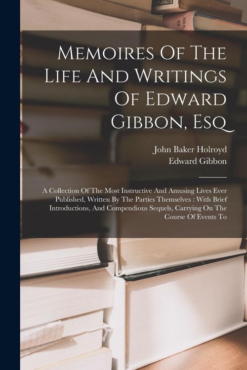 Produktbild: Memoires Of The Life And Writings Of Edward Gibbon, Esq: A Collection Of The Most Instructive And Amusing Lives Ever Published, Written By The Parties