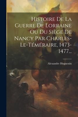 Produktbild: Histoire De La Guerre De Lorraine Ou Du Si&egrave;ge De Nancy Par Charles-le-t&eacute;m&eacute;raire, 1473-1477...
