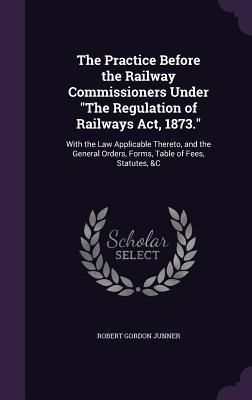 Produktbild: The Practice Before the Railway Commissioners Under The Regulation of Railways Act, 1873.: With the Law Applicable Thereto, and the General Orders, Fo
